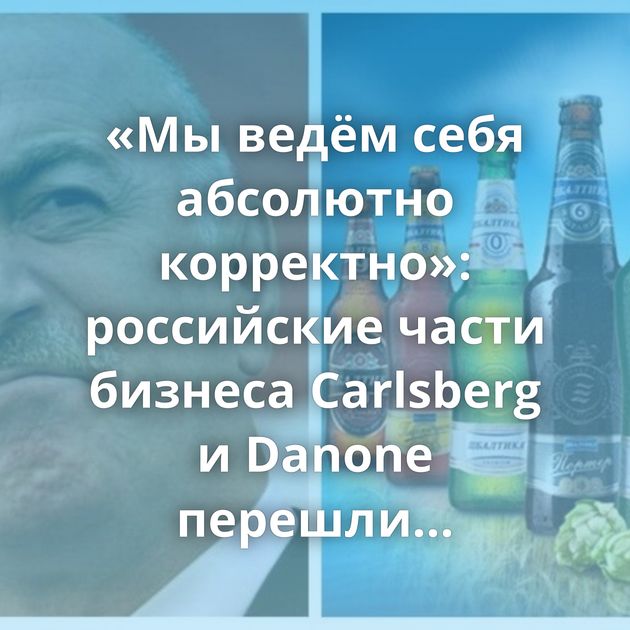 «Мы ведём себя абсолютно корректно»: российские части бизнеса Carlsberg и Danone перешли Росимуществу
