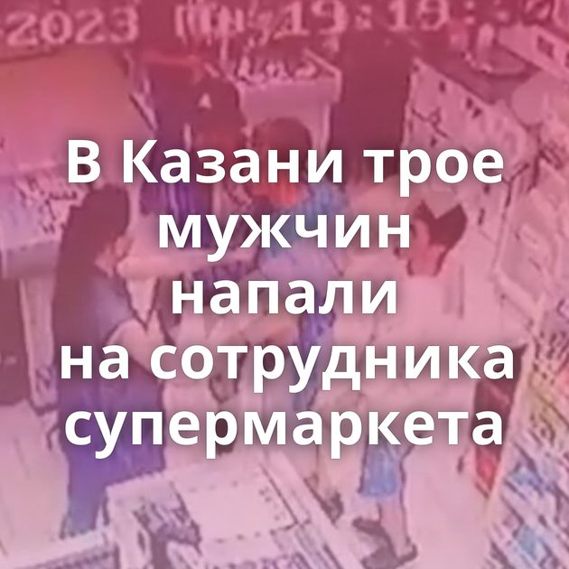В Казани трое мужчин напали на сотрудника супермаркета