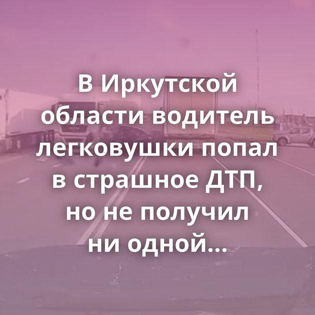 В Иркутской области водитель легковушки попал в страшное ДТП, но не получил ни одной травмы