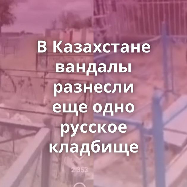 В Казахстане вандалы разнесли еще одно русское кладбище