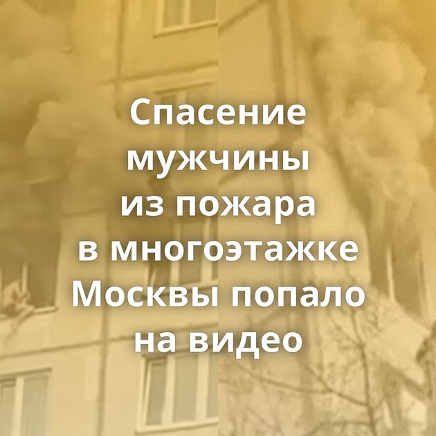 Спасение мужчины из пожара в многоэтажке Москвы попало на видео