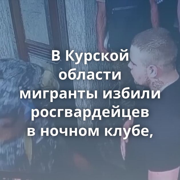 В Курской области мигранты избили росгвардейцев в ночном клубе,