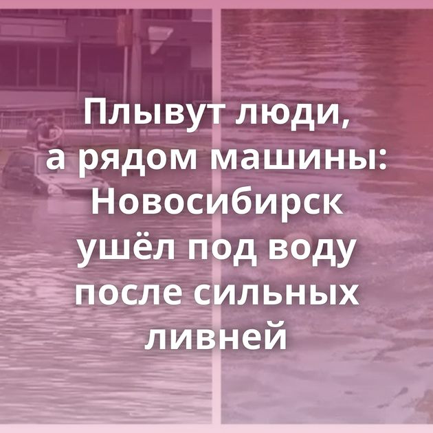 Плывут люди, а рядом машины: Новосибирск ушёл под воду после сильных ливней