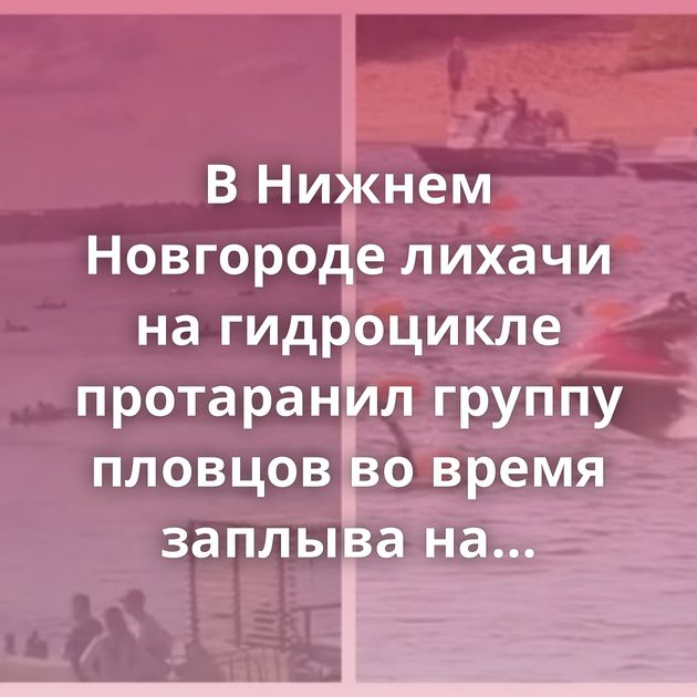В Нижнем Новгороде лихачи на гидроцикле протаранил группу пловцов во время заплыва на Волге