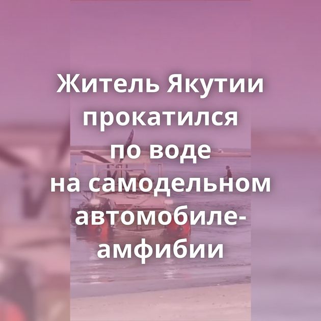 Житель Якутии прокатился по воде на самодельном автомобиле-амфибии