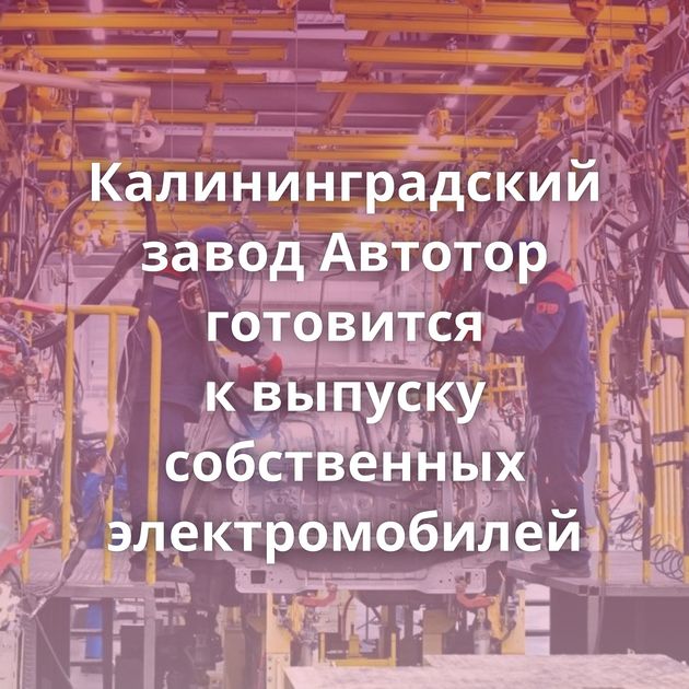 Калининградский завод Автотор готовится к выпуску собственных электромобилей