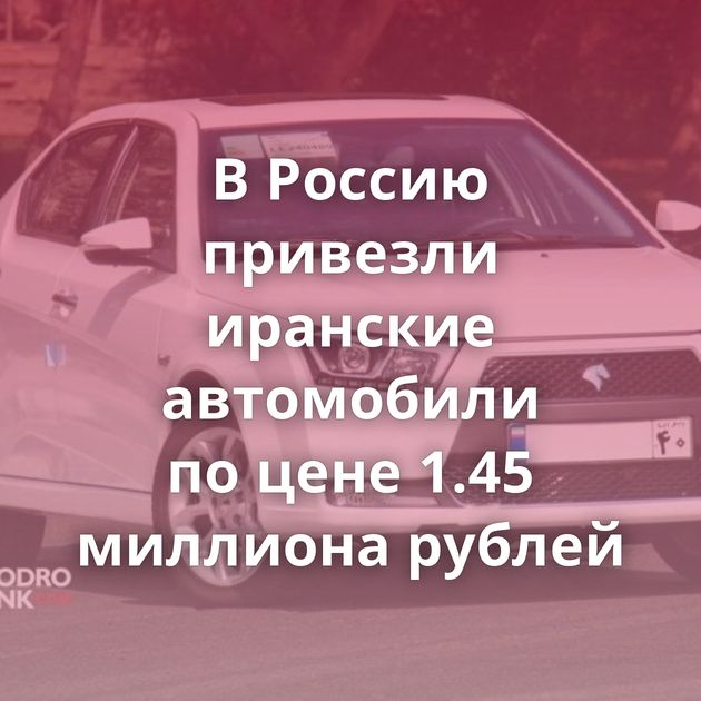 В Россию привезли иранские автомобили по цене 1.45 миллиона рублей