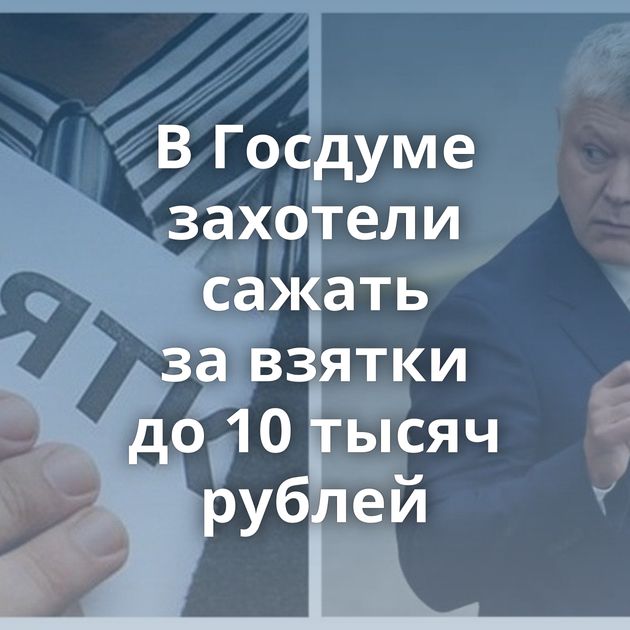 В Госдуме захотели сажать за взятки до 10 тысяч рублей