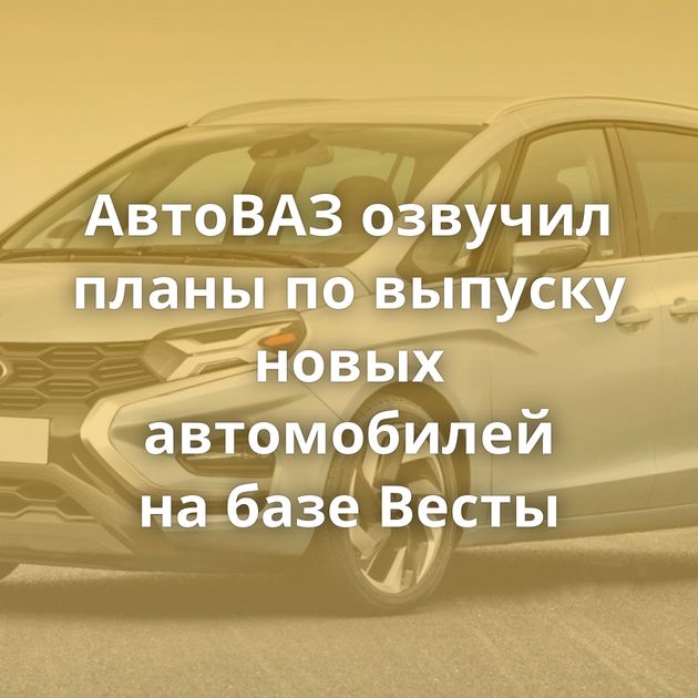 АвтоВАЗ озвучил планы по выпуску новых автомобилей на базе Весты