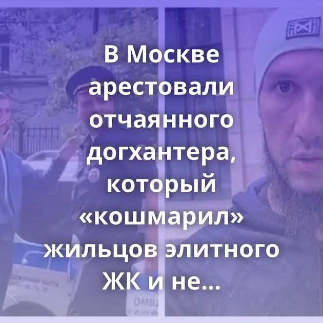 В Москве арестовали отчаянного догхантера, который «кошмарил» жильцов элитного ЖК и не давал…