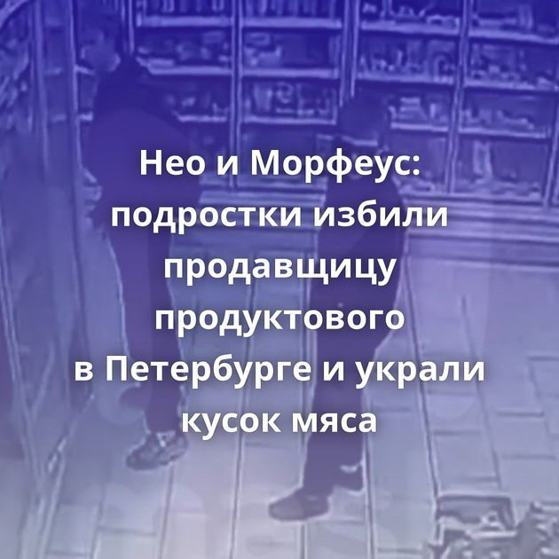 Нео и Морфеус: подростки избили продавщицу продуктового в Петербурге и украли кусок мяса
