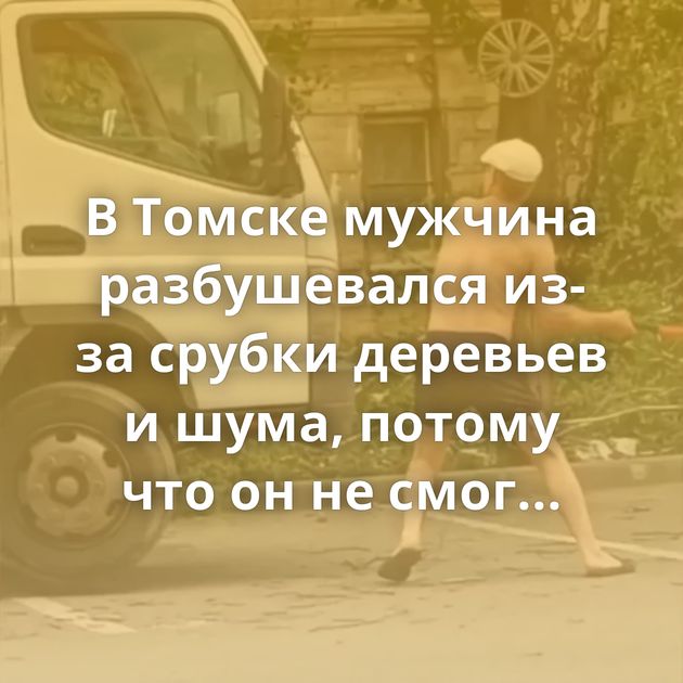 В Томске мужчина разбушевался из-за срубки деревьев и шума, потому что он не смог выспаться в выходной