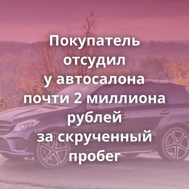 Покупатель отсудил у автосалона почти 2 миллиона рублей за скрученный пробег