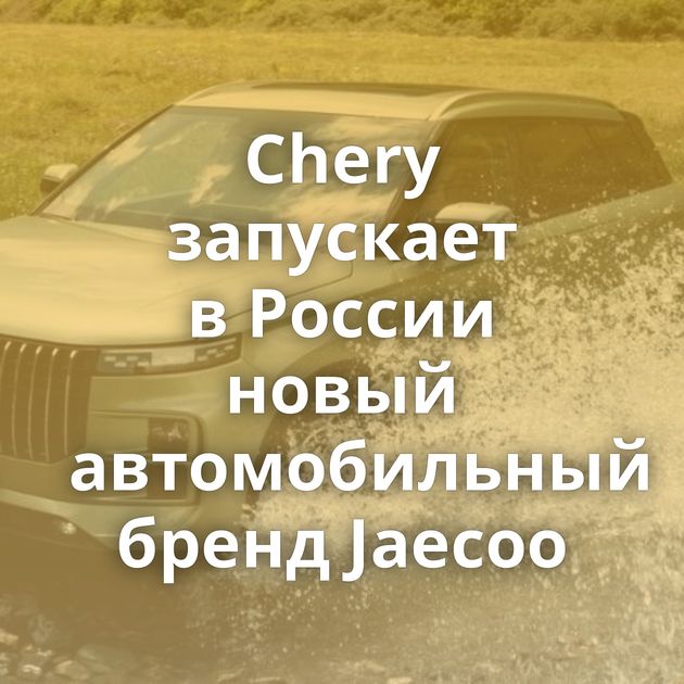 Chery запускает в России новый автомобильный бренд Jaecoo