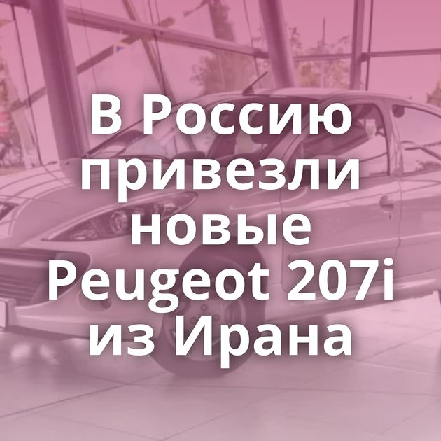 В Россию привезли новые Peugeot 207i из Ирана