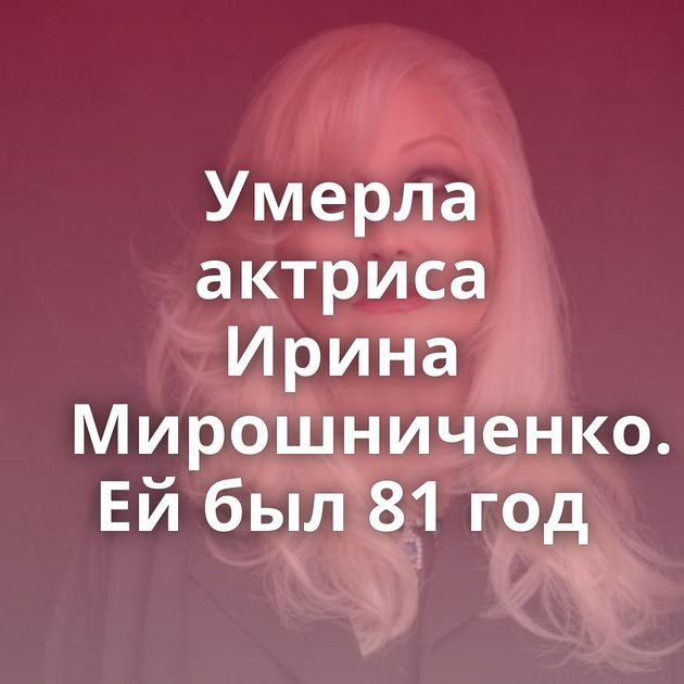 Умерла актриса Ирина Мирошниченко. Ей был 81 год