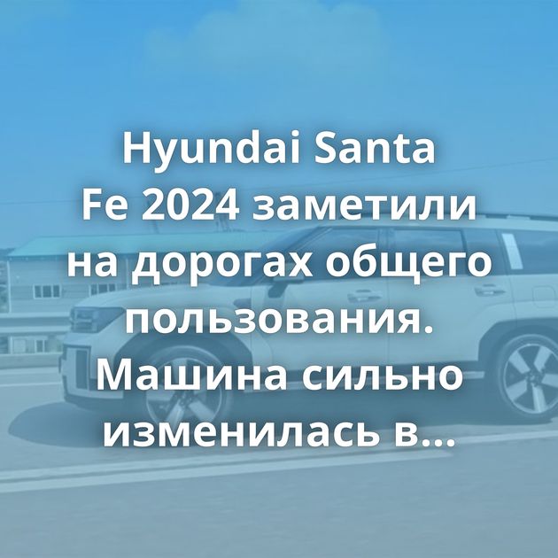 Hyundai Santa Fe 2024 заметили на дорогах общего пользования. Машина сильно изменилась в дизайне