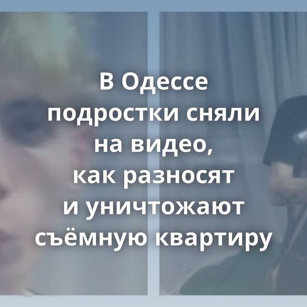 В Одессе подростки сняли на видео, как разносят и уничтожают съёмную квартиру