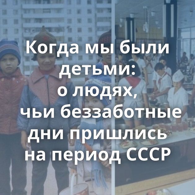 Когда мы были детьми: о людях, чьи беззаботные дни пришлись на период СССР