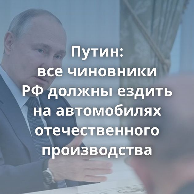 Путин: все чиновники РФ должны ездить на автомобилях отечественного производства