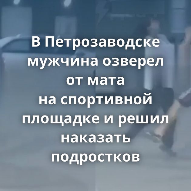 В Петрозаводске мужчина озверел от мата на спортивной площадке и решил наказать подростков