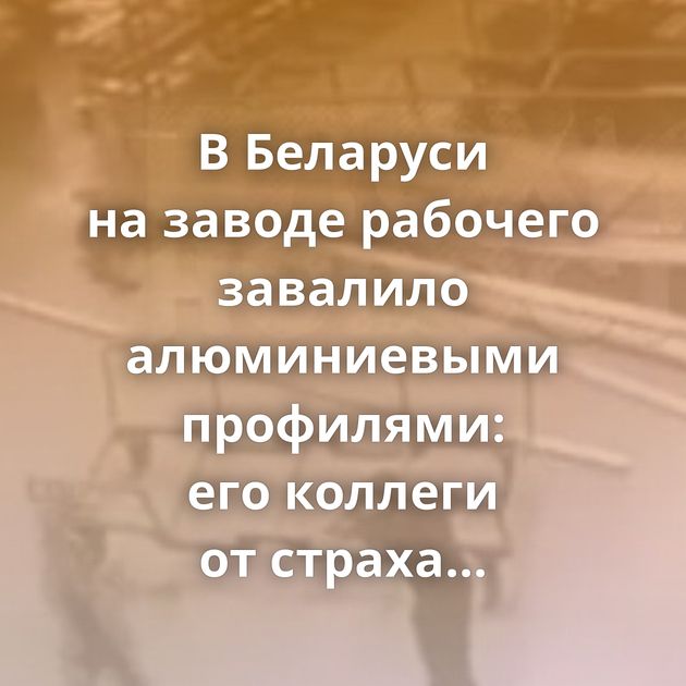 В Беларуси на заводе рабочего завалило алюминиевыми профилями: его коллеги от страха просто разбежались