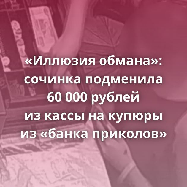«Иллюзия обмана»: сочинка подменила 60 000 рублей из кассы на купюры из «банка приколов»