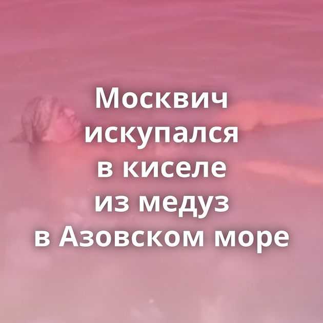 Москвич искупался в киселе из медуз в Азовском море