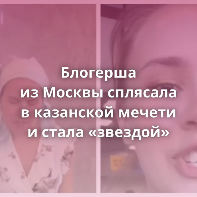 Блогерша из Москвы сплясала в казанской мечети и стала «звездой»