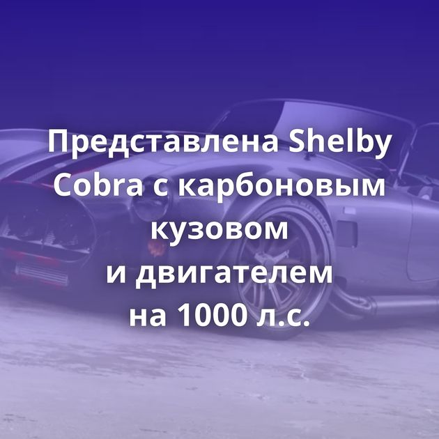 Представлена Shelby Cobra с карбоновым кузовом и двигателем на 1000 л.с.
