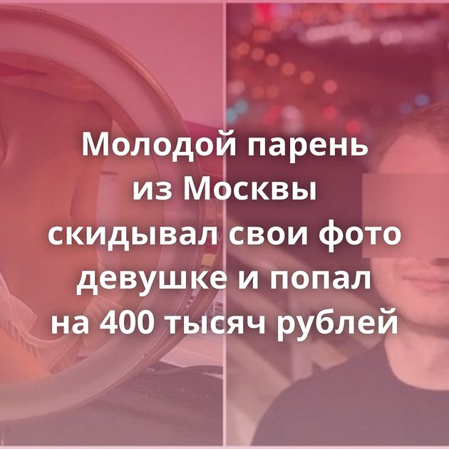 Молодой парень из Москвы скидывал свои фото девушке и попал на 400 тысяч рублей