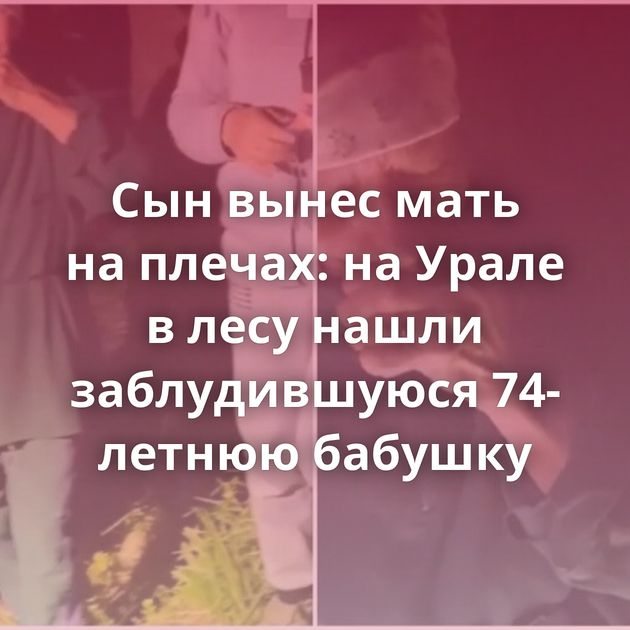 Сын вынес мать на плечах: на Урале в лесу нашли заблудившуюся 74-летнюю бабушку