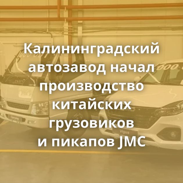 Калининградский автозавод начал производство китайских грузовиков и пикапов JMC