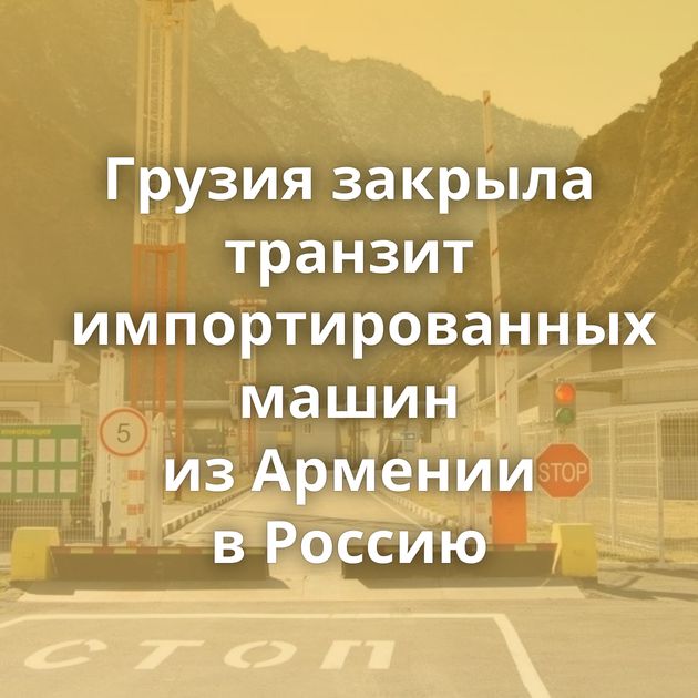 Грузия закрыла транзит импортированных машин из Армении в Россию