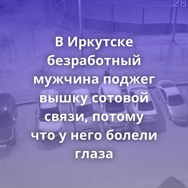 В Иркутске безработный мужчина поджег вышку сотовой связи, потому что у него болели глаза