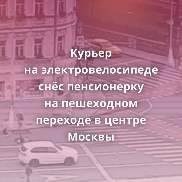 Курьер на электровелосипеде снёс пенсионерку на пешеходном переходе в центре Москвы