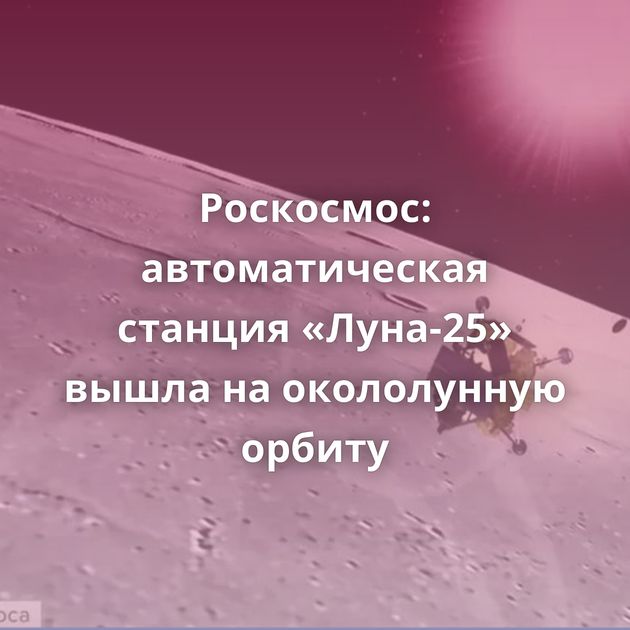Роскосмос: автоматическая станция «Луна-25» вышла на окололунную орбиту