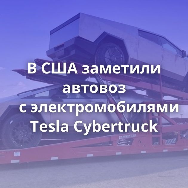 В США заметили автовоз с электромобилями Tesla Cybertruck
