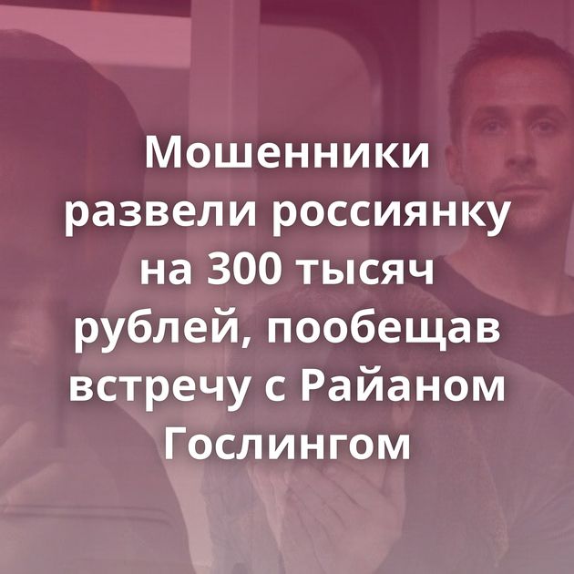 Мошенники развели россиянку на 300 тысяч рублей, пообещав встречу с Райаном Гослингом