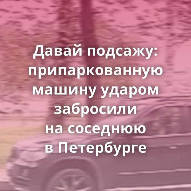Давай подсажу: припаркованную машину ударом забросили на соседнюю в Петербурге