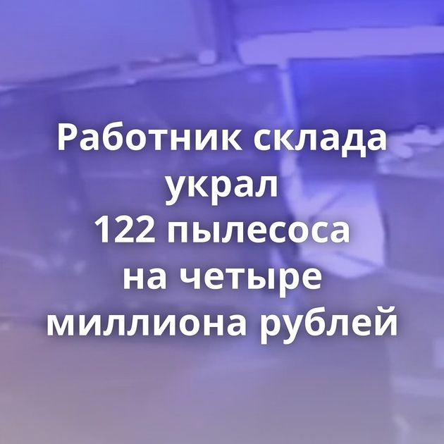 Работник склада украл 122 пылесоса на четыре миллиона рублей
