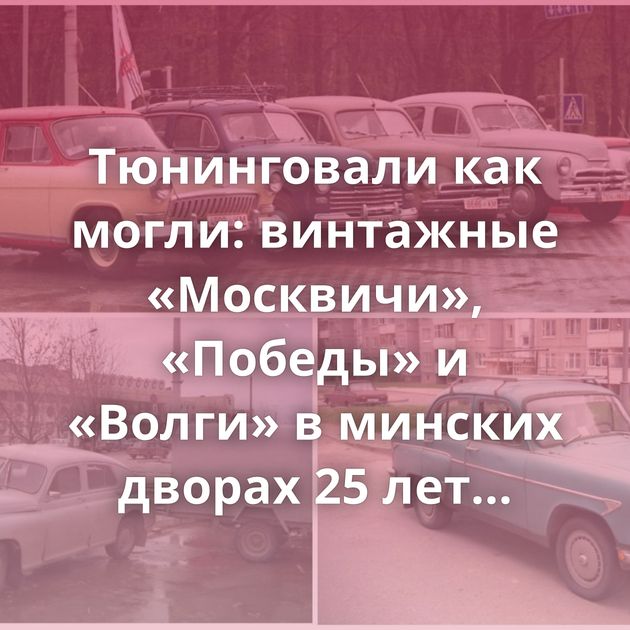 Тюнинговали как могли: винтажные «Москвичи», «Победы» и «Волги» в минских дворах 25 лет назад