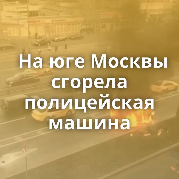На юге Москвы сгорела полицейская машина