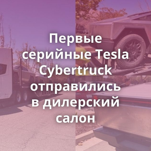 Первые серийные Tesla Cybertruck отправились в дилерский салон