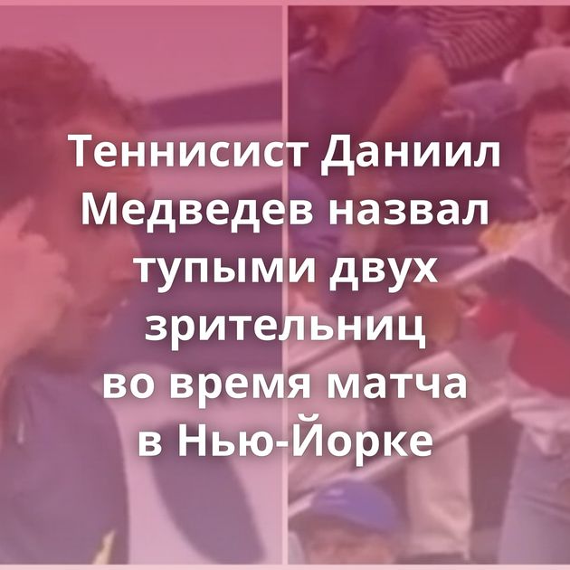Теннисист Даниил Медведев назвал тупыми двух зрительниц во время матча в Нью-Йорке