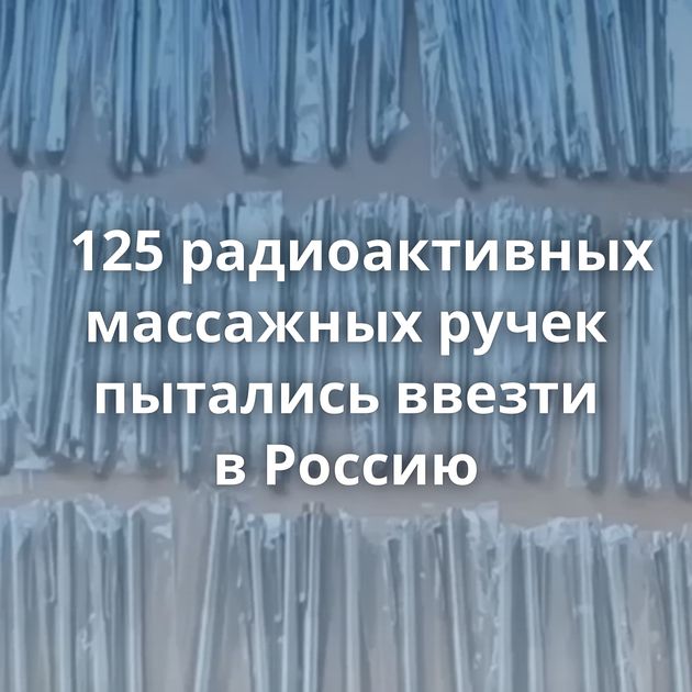 125 радиоактивных массажных ручек пытались ввезти в Россию