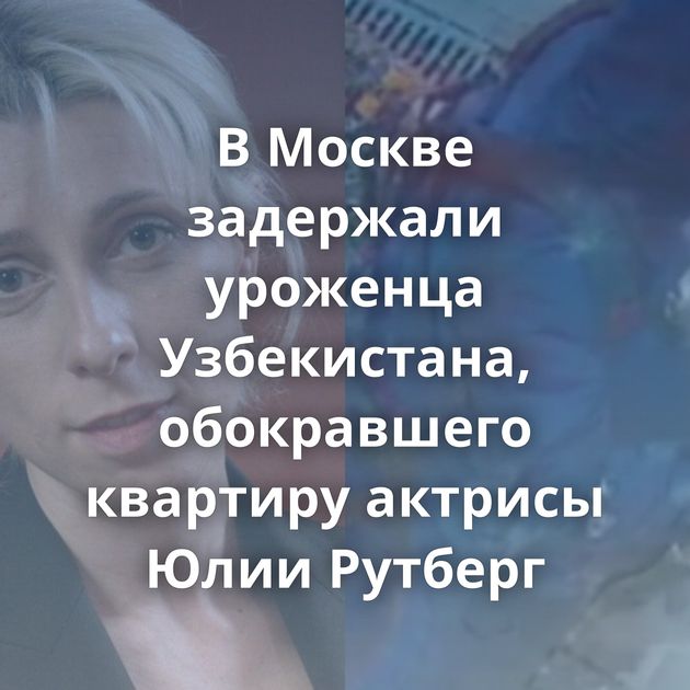 В Москве задержали уроженца Узбекистана, обокравшего квартиру актрисы Юлии Рутберг
