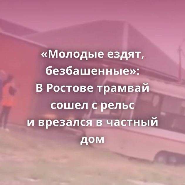 «Молодые ездят, безбашенные»: В Ростове трамвай сошел с рельс и врезался в частный дом