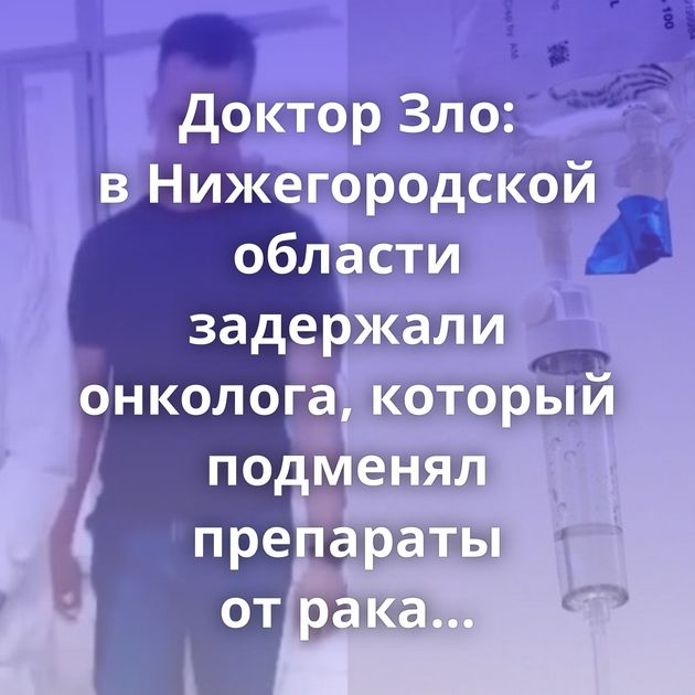 Доктор Зло: в Нижегородской области задержали онколога, который подменял препараты от рака физраствором