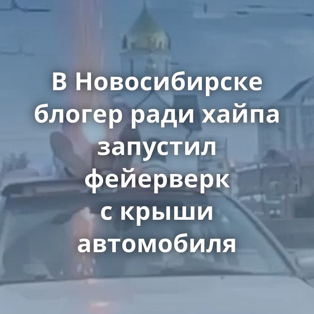 В Новосибирске блогер ради хайпа запустил фейерверк с крыши автомобиля